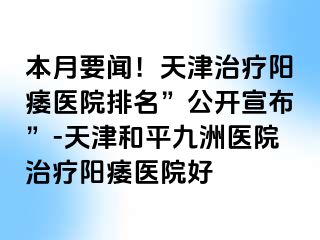 本月要闻！天津治疗阳痿医院排名”公开宣布”-天津和平九洲医院治疗阳痿医院好