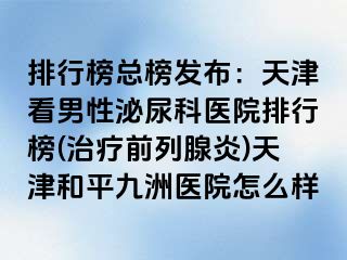 排行榜总榜发布：天津看男性泌尿科医院排行榜(治疗前列腺炎)天津和平九洲医院怎么样