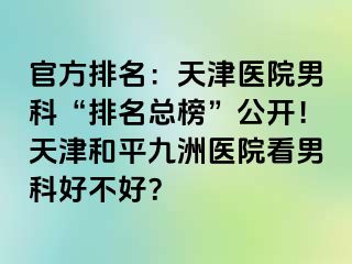 官方排名：天津医院男科“排名总榜”公开！天津和平九洲医院看男科好不好？