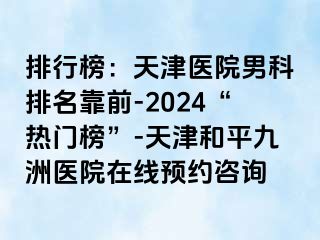 排行榜：天津医院男科排名靠前-2024“热门榜”-天津和平九洲医院在线预约咨询