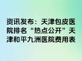 资讯发布：天津包皮医院排名“热点公开”天津和平九洲医院费用表