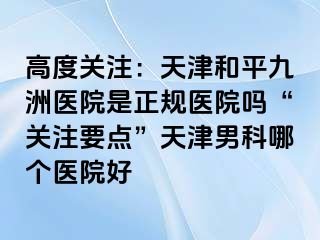 高度关注：天津和平九洲医院是正规医院吗“关注要点”天津男科哪个医院好