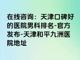 在线咨询：天津口碑好的医院男科排名-官方发布-天津和平九洲医院地址