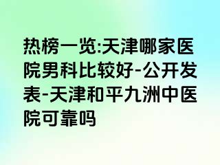 热榜一览:天津哪家医院男科比较好-公开发表-天津和平九洲中医院可靠吗