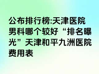 公布排行榜:天津医院男科哪个较好“排名曝光”天津和平九洲医院费用表