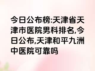 今日公布榜:天津省天津市医院男科排名,今日公布,天津和平九洲中医院可靠吗