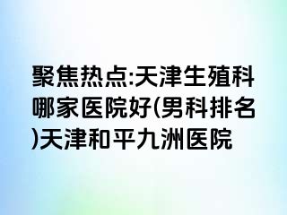 聚焦热点:天津生殖科哪家医院好(男科排名)天津和平九洲医院