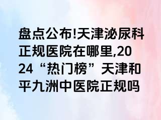 盘点公布!天津泌尿科正规医院在哪里,2024“热门榜”天津和平九洲中医院正规吗