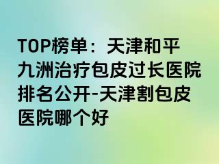 TOP榜单：天津和平九洲治疗包皮过长医院排名公开-天津割包皮医院哪个好