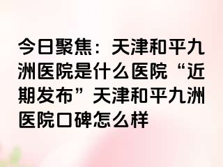 今日聚焦：天津和平九洲医院是什么医院“近期发布”天津和平九洲医院口碑怎么样