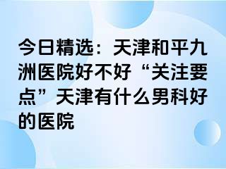 今日精选：天津和平九洲医院好不好“关注要点”天津有什么男科好的医院