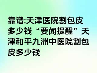 靠谱:天津医院割包皮多少钱“要闻提醒”天津和平九洲中医院割包皮多少钱