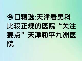 今日精选:天津看男科比较正规的医院“关注要点”天津和平九洲医院