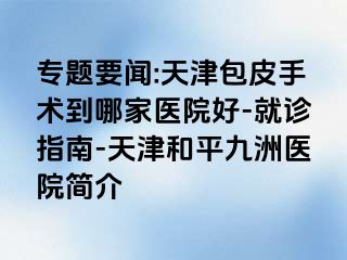 专题要闻:天津包皮手术到哪家医院好-就诊指南-天津和平九洲医院简介