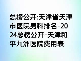 总榜公开:天津省天津市医院男科排名-2024总榜公开-天津和平九洲医院费用表