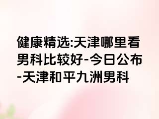 健康精选:天津哪里看男科比较好-今日公布-天津和平九洲男科