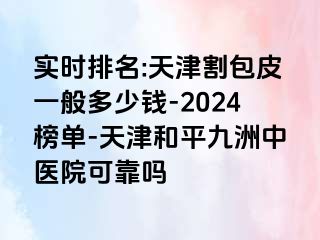 实时排名:天津割包皮一般多少钱-2024榜单-天津和平九洲中医院可靠吗