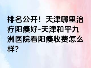 排名公开！天津哪里治疗阳痿好-天津和平九洲医院看阳痿收费怎么样？