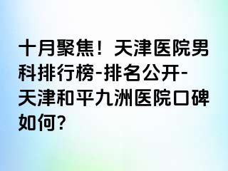 十月聚焦！天津医院男科排行榜-排名公开-天津和平九洲医院口碑如何？