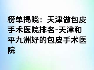 榜单揭晓：天津做包皮手术医院排名-天津和平九洲好的包皮手术医院