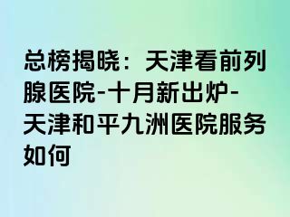 总榜揭晓：天津看前列腺医院-十月新出炉-天津和平九洲医院服务如何