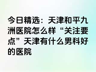 今日精选：天津和平九洲医院怎么样“关注要点”天津有什么男科好的医院