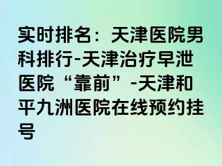 实时排名：天津医院男科排行-天津治疗早泄医院“靠前”-天津和平九洲医院在线预约挂号
