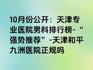 10月份公开：天津专业医院男科排行榜-“强势推荐”-天津和平九洲医院正规吗