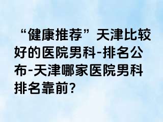 “健康推荐”天津比较好的医院男科-排名公布-天津哪家医院男科排名靠前？