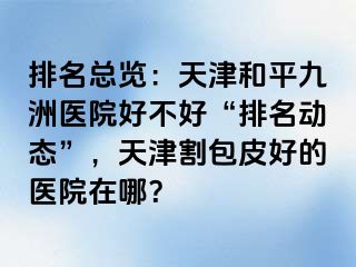 排名总览：天津和平九洲医院好不好“排名动态”，天津割包皮好的医院在哪？