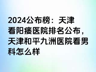 2024公布榜：天津看阳痿医院排名公布，天津和平九洲医院看男科怎么样