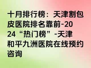 十月排行榜：天津割包皮医院排名靠前-2024“热门榜”-天津和平九洲医院在线预约咨询