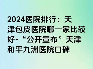 2024医院排行：天津包皮医院哪一家比较好-“公开宣布”天津和平九洲医院口碑