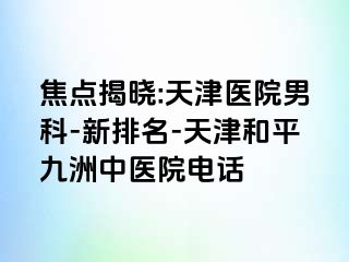 焦点揭晓:天津医院男科-新排名-天津和平九洲中医院电话