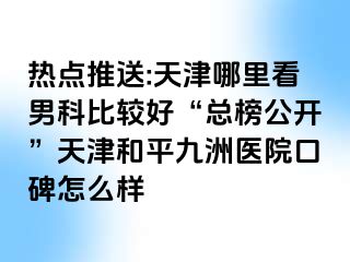 热点推送:天津哪里看男科比较好“总榜公开”天津和平九洲医院口碑怎么样