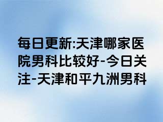 每日更新:天津哪家医院男科比较好-今日关注-天津和平九洲男科