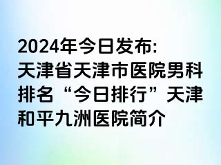 2024年今日发布:天津省天津市医院男科排名“今日排行”天津和平九洲医院简介