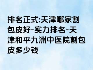 排名正式:天津哪家割包皮好-实力排名-天津和平九洲中医院割包皮多少钱