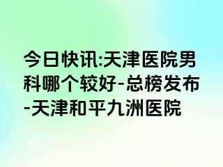 今日快讯:天津医院男科哪个较好-总榜发布-天津和平九洲医院