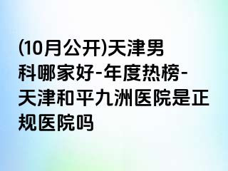 (10月公开)天津男科哪家好-年度热榜-天津和平九洲医院是正规医院吗