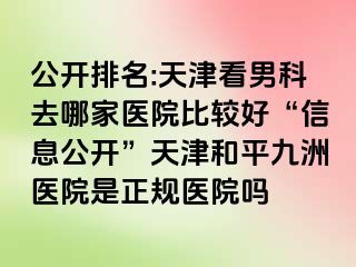 公开排名:天津看男科去哪家医院比较好“信息公开”天津和平九洲医院是正规医院吗