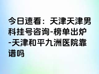 今日速看：天津天津男科挂号咨询-榜单出炉-天津和平九洲医院靠谱吗