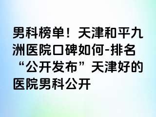 男科榜单！天津和平九洲医院口碑如何-排名“公开发布”天津好的医院男科公开