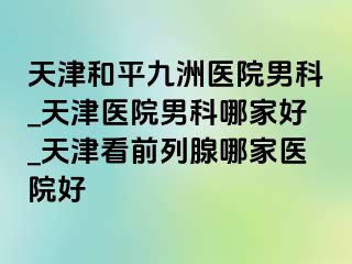 天津和平九洲医院男科_天津医院男科哪家好_天津看前列腺哪家医院好