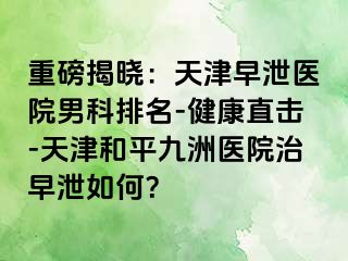 重磅揭晓：天津早泄医院男科排名-健康直击-天津和平九洲医院治早泄如何？