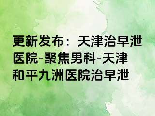 更新发布：天津治早泄医院-聚焦男科-天津和平九洲医院治早泄