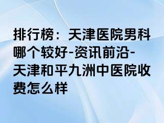 排行榜：天津医院男科哪个较好-资讯前沿-天津和平九洲中医院收费怎么样