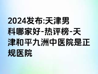 2024发布:天津男科哪家好-热评榜-天津和平九洲中医院是正规医院