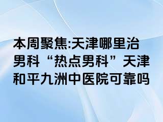 本周聚焦:天津哪里治男科“热点男科”天津和平九洲中医院可靠吗
