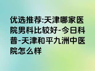 优选推荐:天津哪家医院男科比较好-今日科普-天津和平九洲中医院怎么样